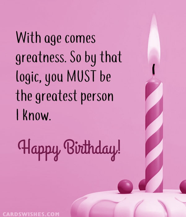 With age comes greatness. So by that logic, you MUST be the greatest person I know. Happy Birthday!