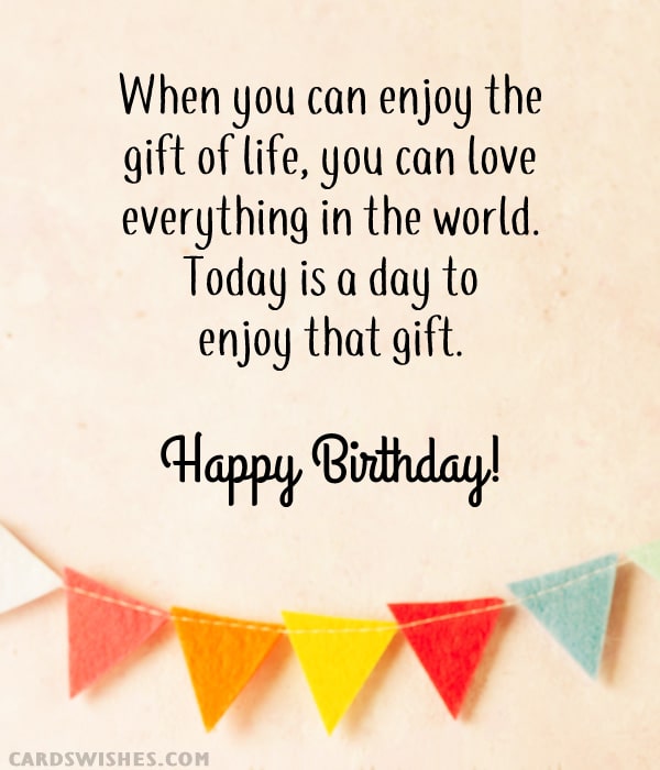 When you can enjoy the gift of life, you can love everything in the world. Today is a day to enjoy that gift. Happy Birthday!