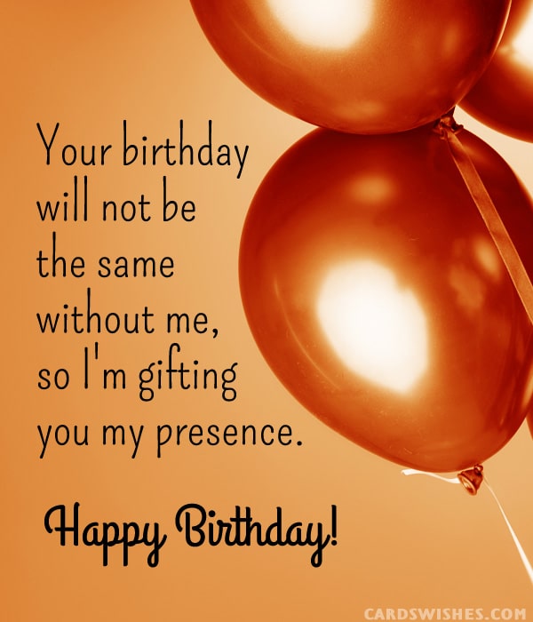 Your birthday will not be the same without me, so I'm gifting you my presence.