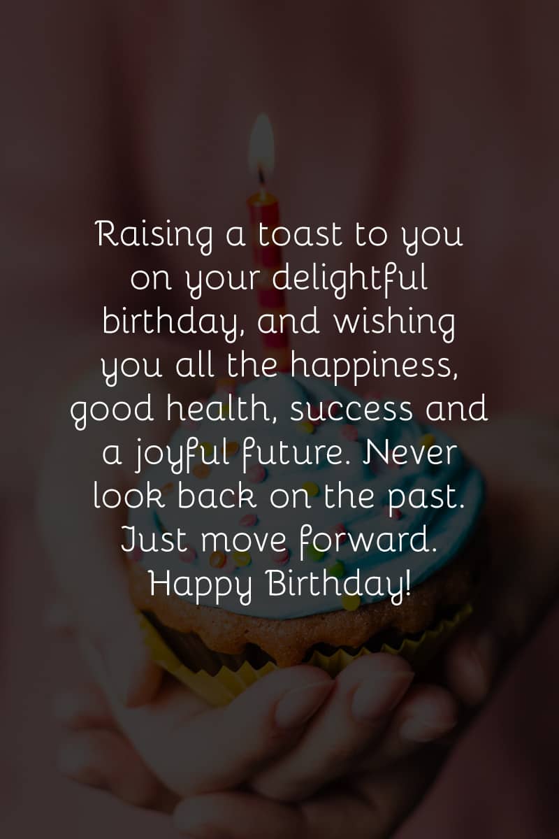 Raising a toast to you on your delightful birthday, and wishing you all the happiness, good health, success and a joyful future. Never look back on the past. Just move forward. Happy Birthday