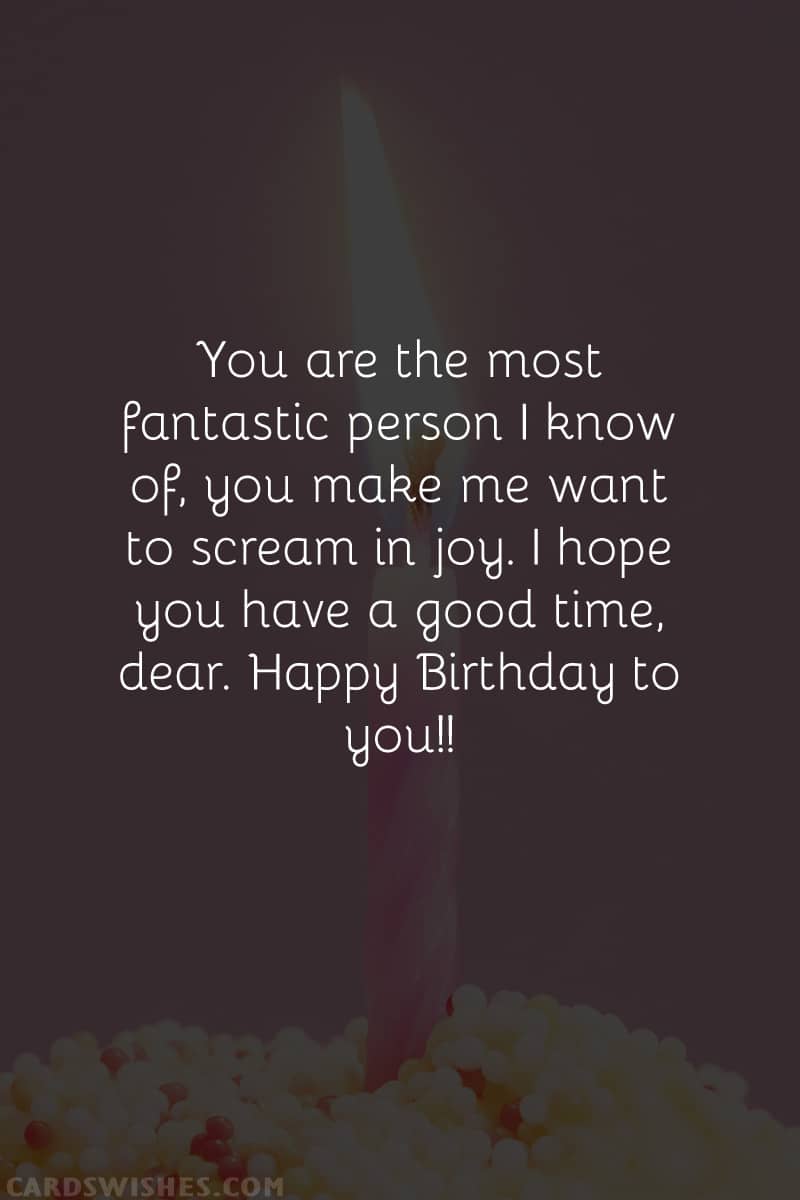 You are the most fantastic person I know of, you make me want to scream in joy. I hope you have a good time, dear. Happy Birthday to you