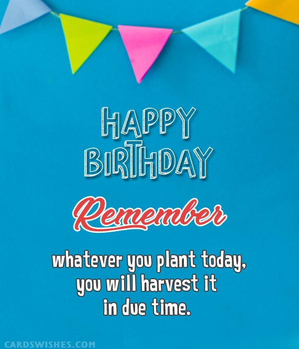 Happy Birthday! Remember, whatever you plant today, you will harvest it in due time.