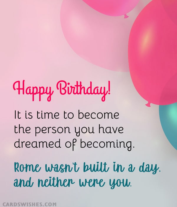 Happy Birthday! It is time to become the person you have dreamed of becoming. Rome wasn’t built in a day, and neither were you