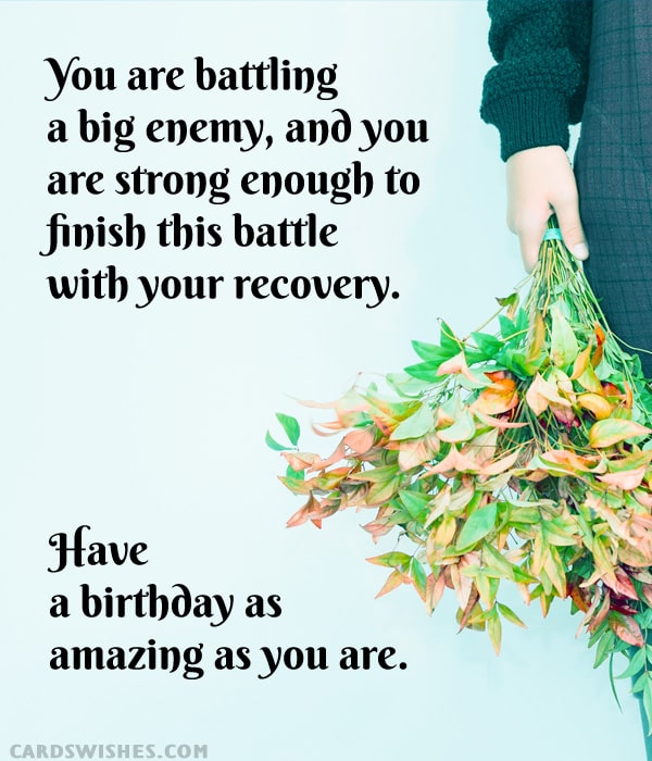 You are battling a big enemy, and you are strong enough to finish this battle with your recovery. Have a birthday as amazing as you are.