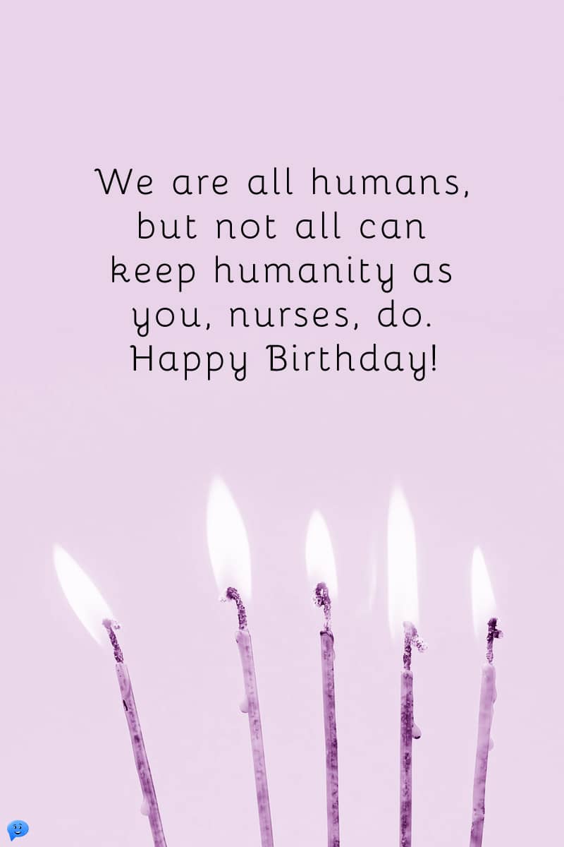 We are all humans, but not all can keep humanity as you, nurses, do. Happy Birthday!