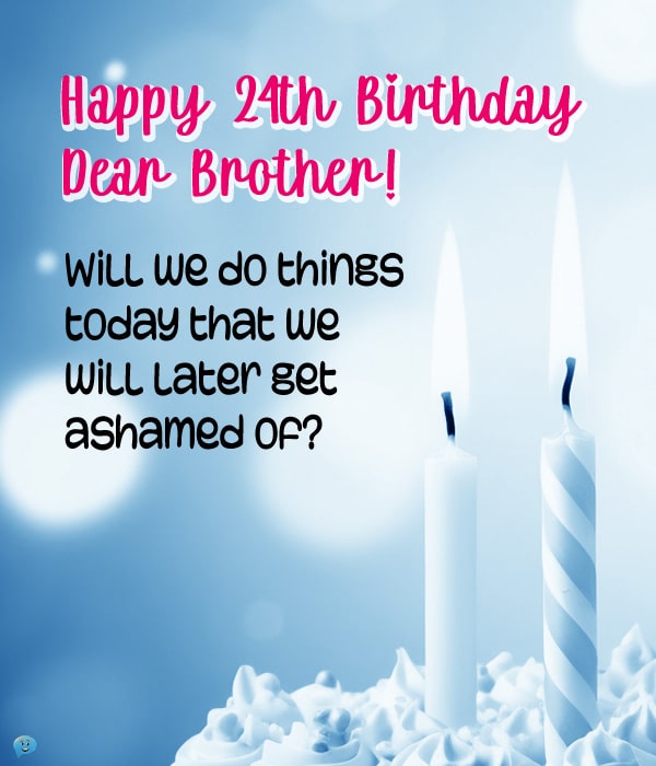 Happy 24th Birthday, Dear Brother! Will we do things today that we will later get ashamed of?