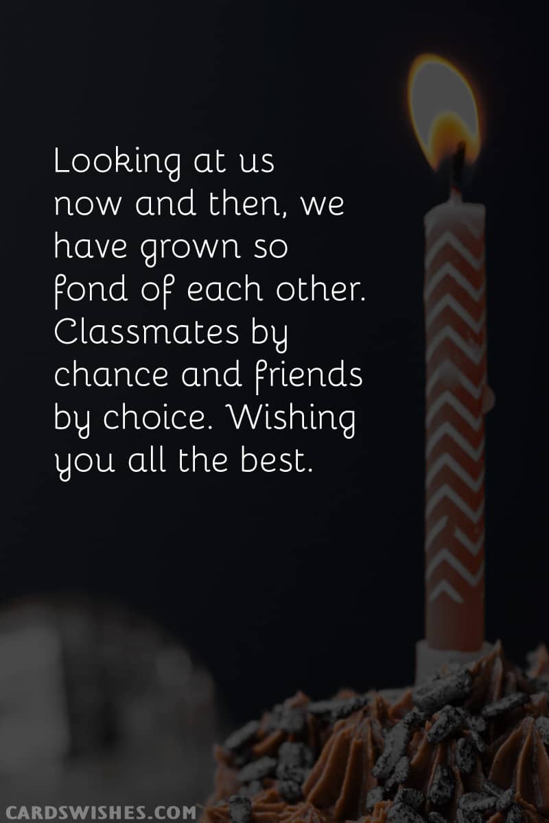 Looking at us now and then, we have grown so fond of each other. Classmates by chance and friends by choice. Wishing you all the best.