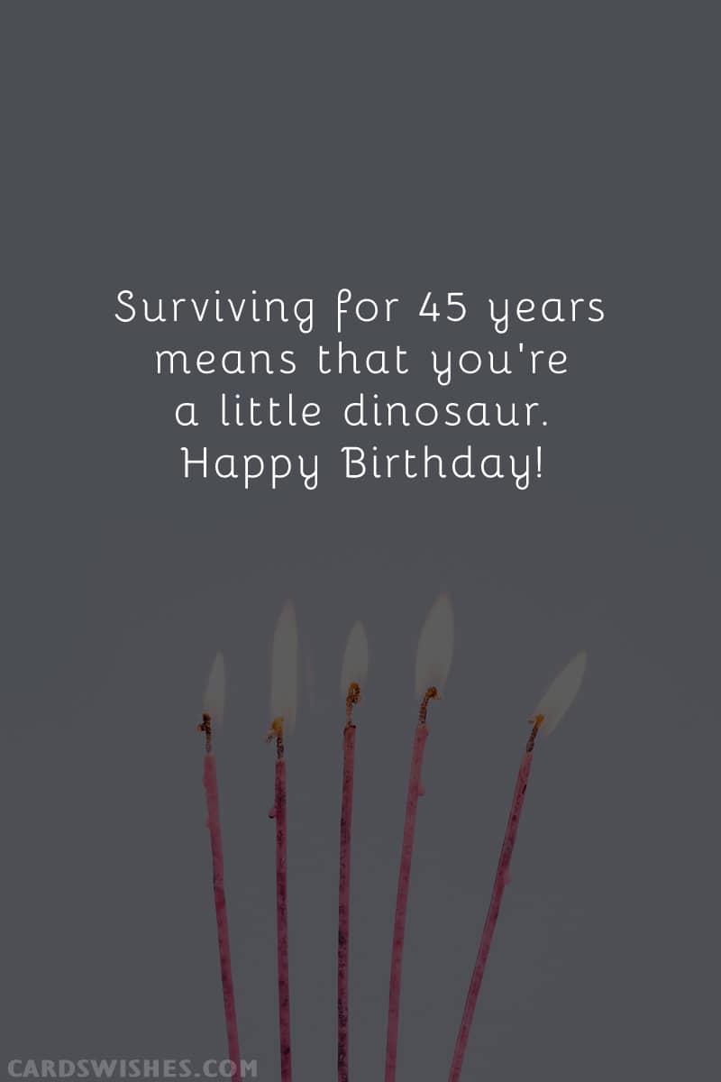 Surviving for 45 years means that you're a little dinosaur. Happy Birthday!