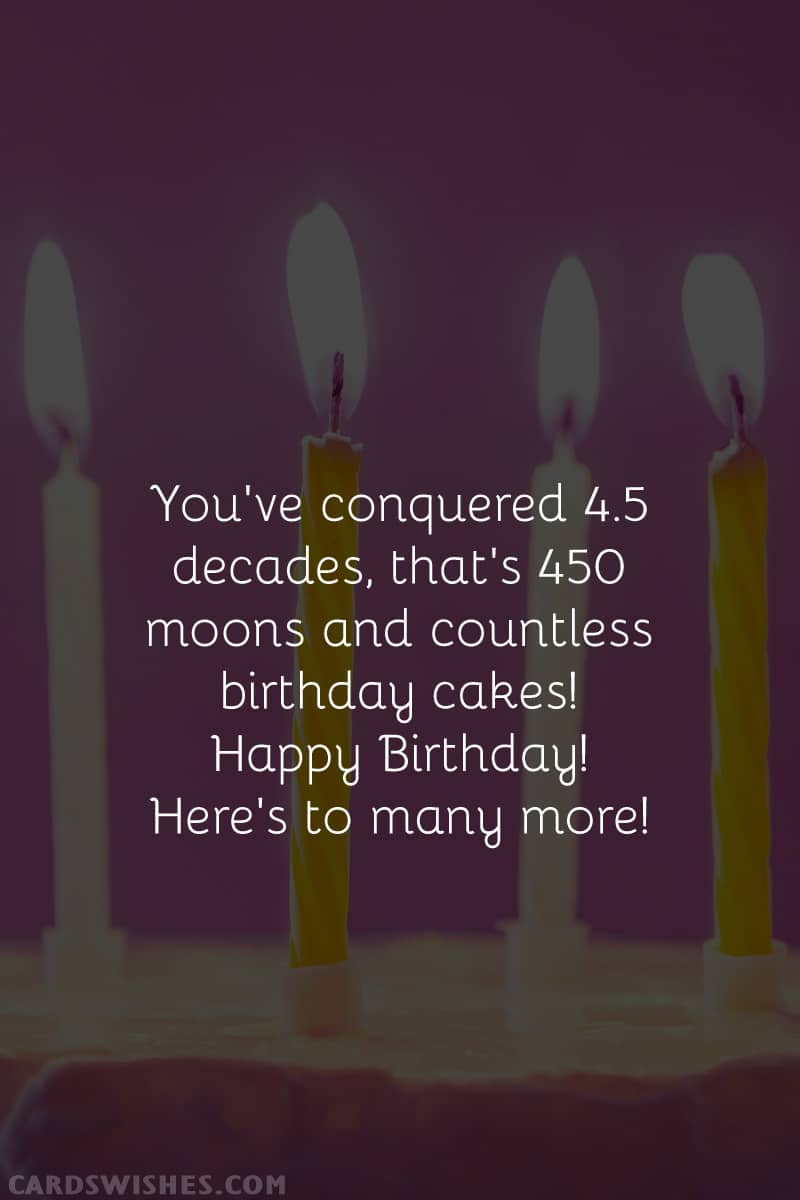 You've conquered 4.5 decades, that's 450 moons and countless birthday cakes! Happy Birthday! Here's to many more!