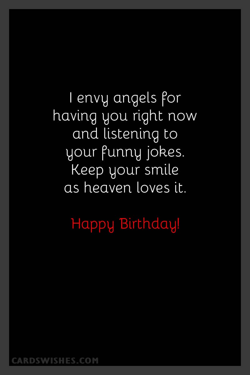 I envy angels for having you right now and listening to your funny jokes. Keep your smile as heaven loves it. Happy Birthday!
