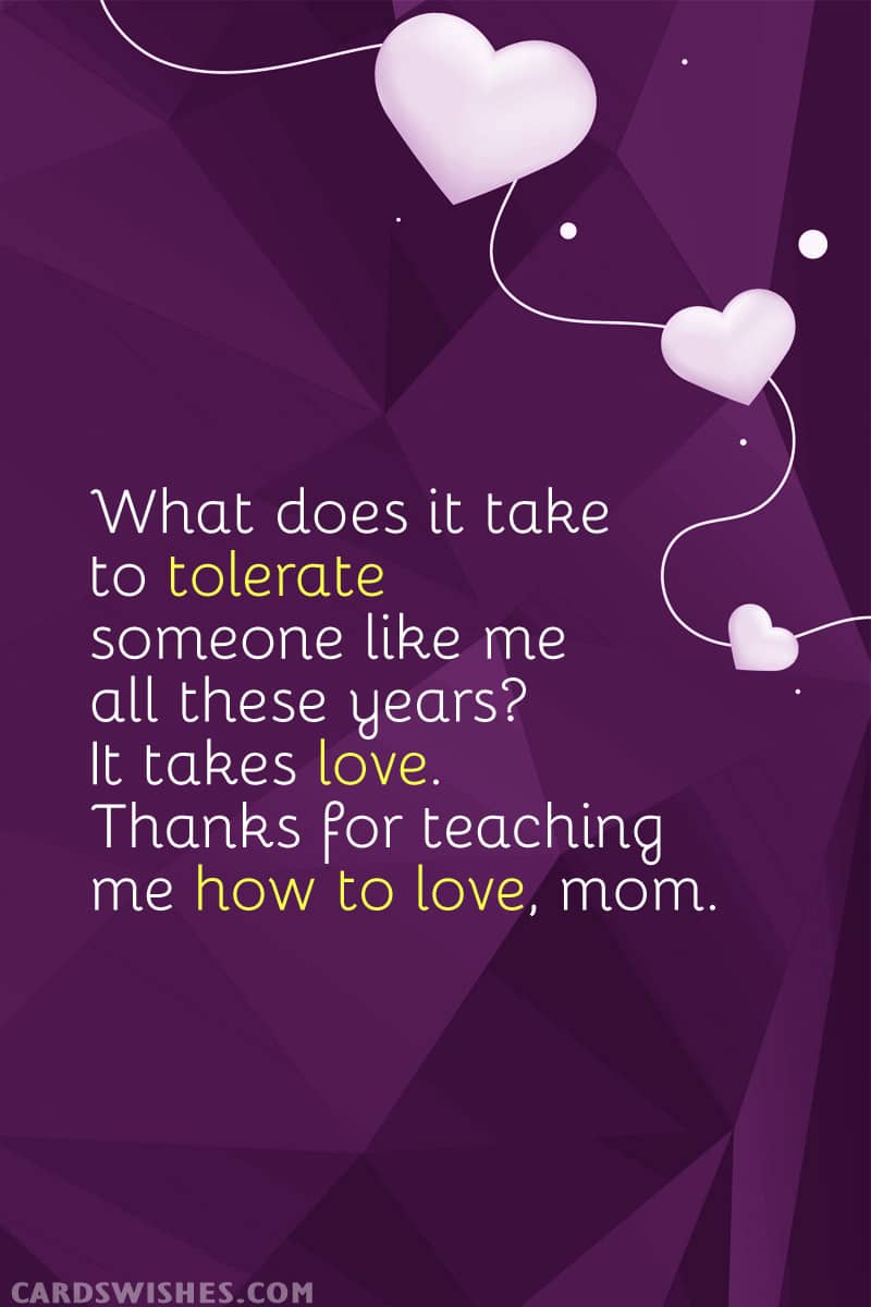 What does it take to tolerate someone like me all these years? It takes love. Thanks for teaching me how to love, mom