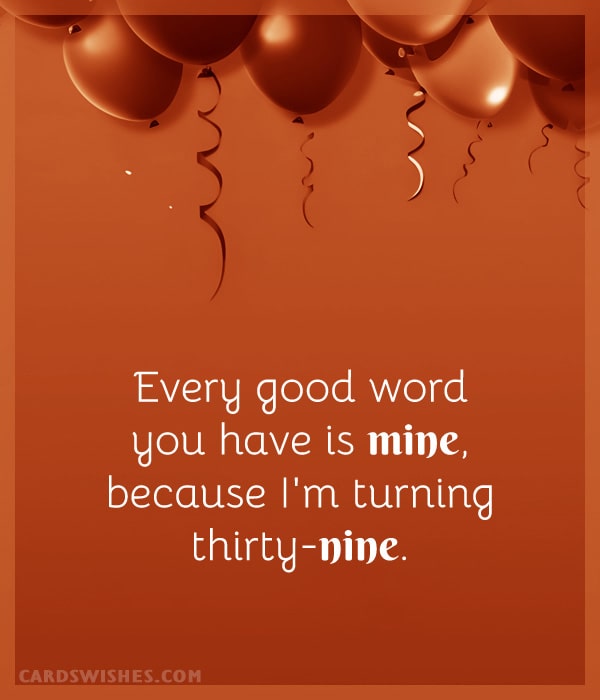 Every good word you have is mine, because I'm turning thirty-nine.