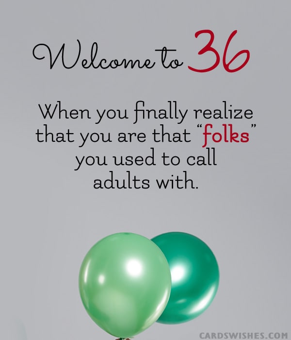 Welcome to 36! When you finally realize that you are that “folks” you used to call adults with.